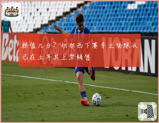 颜值几分?切尔西下赛季主场球衣已在土耳其上架销售