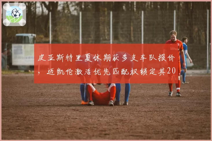 皮亚斯特里夏休期获多支车队报价,迈凯伦激活优先匹配权锁定其2027年席位