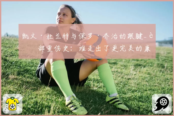 凯文·杜兰特与保罗·乔治的跟腱_腿部重伤史:谁走出了更完美的康复之路?