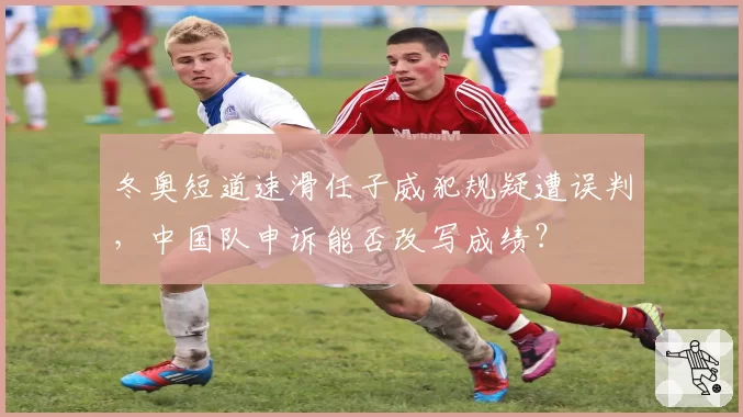 冬奥短道速滑任子威犯规疑遭误判,中国队申诉能否改写成绩?
